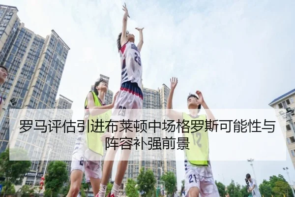 罗马评估引进布莱顿中场格罗斯可能性与阵容补强前景