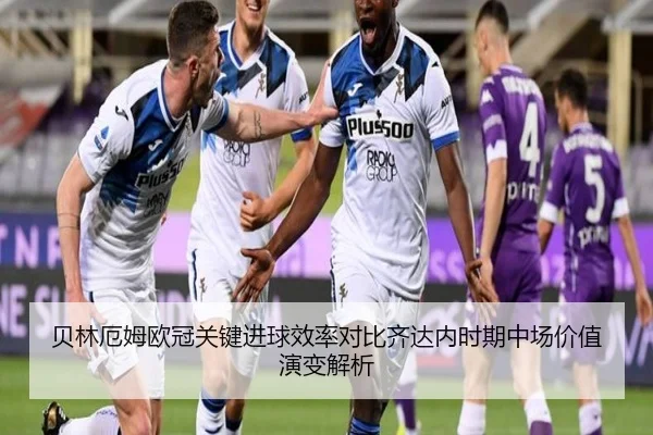 贝林厄姆欧冠关键进球效率对比齐达内时期中场价值演变解析