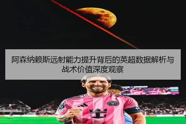 阿森纳赖斯远射能力提升背后的英超数据解析与战术价值深度观察