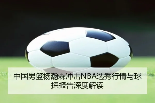 中国男篮杨瀚森冲击NBA选秀行情与球探报告深度解读