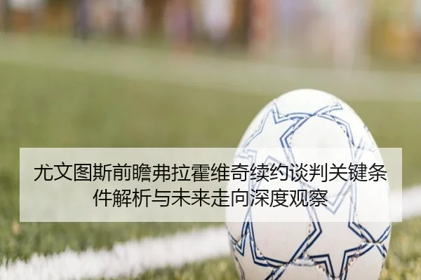 尤文图斯前瞻弗拉霍维奇续约谈判关键条件解析与未来走向深度观察
