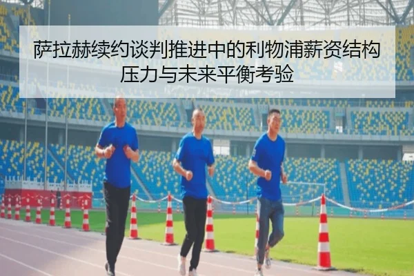 萨拉赫续约谈判推进中的利物浦薪资结构压力与未来平衡考验