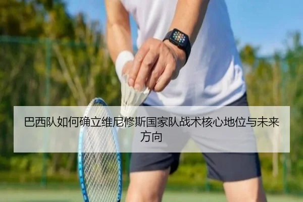 巴西队如何确立维尼修斯国家队战术核心地位与未来方向