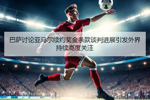 巴萨讨论亚马尔续约奖金条款谈判进展引发外界持续高度关注
