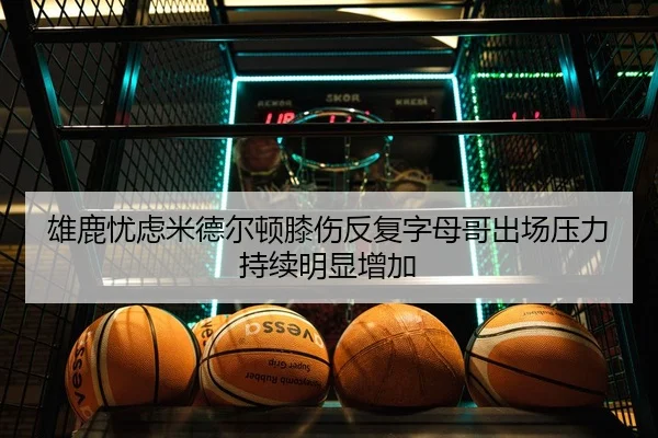 雄鹿忧虑米德尔顿膝伤反复字母哥出场压力持续明显增加